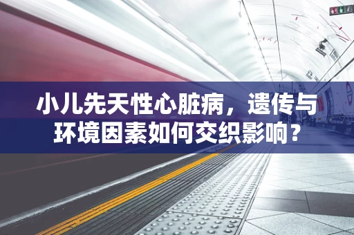 小儿先天性心脏病，遗传与环境因素如何交织影响？