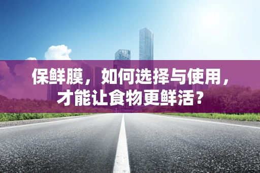 保鲜膜，如何选择与使用，才能让食物更鲜活？