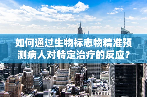 如何通过生物标志物精准预测病人对特定治疗的反应？