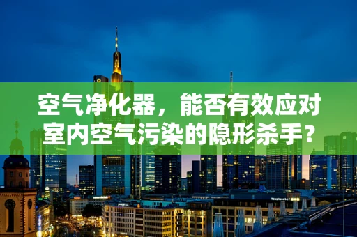 空气净化器，能否有效应对室内空气污染的隐形杀手？