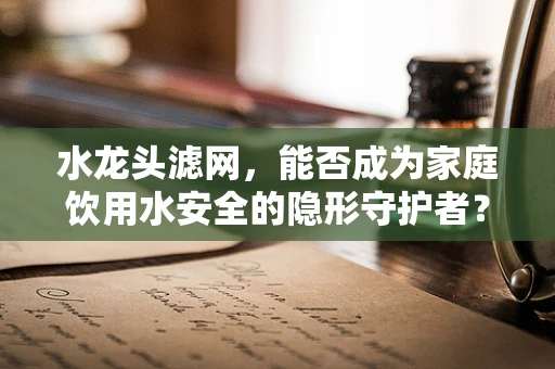 水龙头滤网，能否成为家庭饮用水安全的隐形守护者？