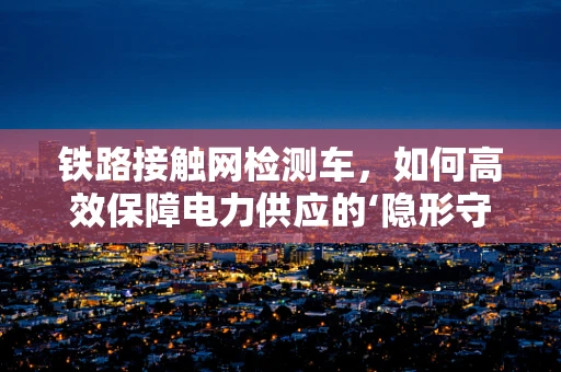 铁路接触网检测车，如何高效保障电力供应的‘隐形守护者’？