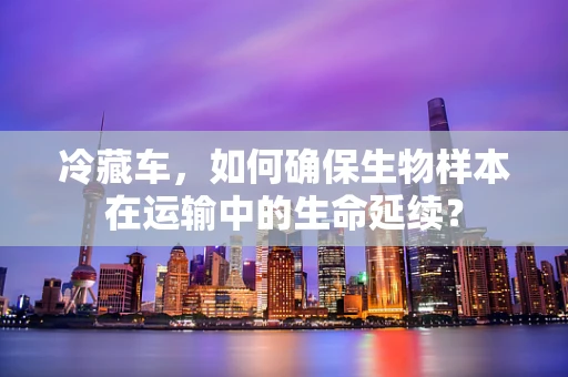 冷藏车，如何确保生物样本在运输中的生命延续？
