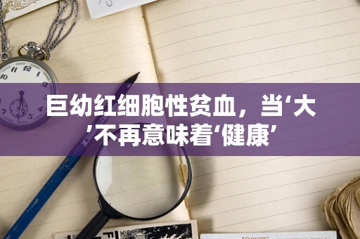 巨幼红细胞性贫血，当‘大’不再意味着‘健康’