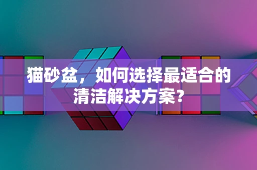 猫砂盆，如何选择最适合的清洁解决方案？