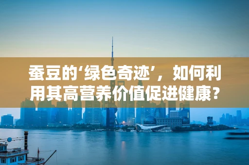蚕豆的‘绿色奇迹’，如何利用其高营养价值促进健康？