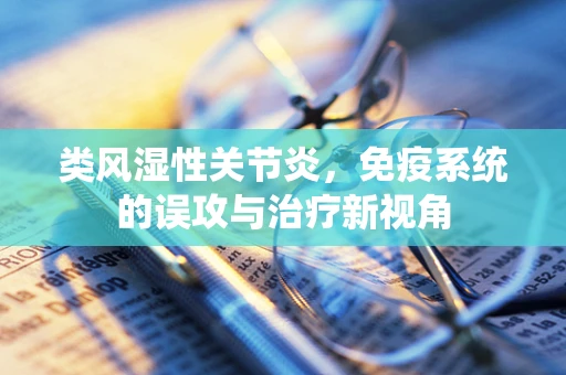 类风湿性关节炎，免疫系统的误攻与治疗新视角