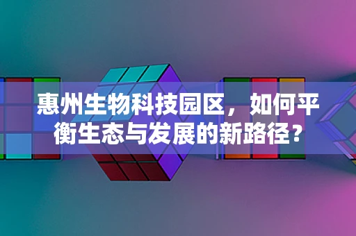 惠州生物科技园区，如何平衡生态与发展的新路径？