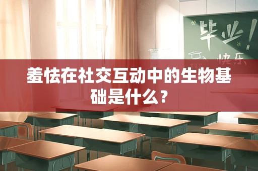 羞怯在社交互动中的生物基础是什么？