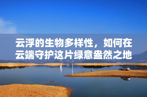 云浮的生物多样性，如何在云端守护这片绿意盎然之地？