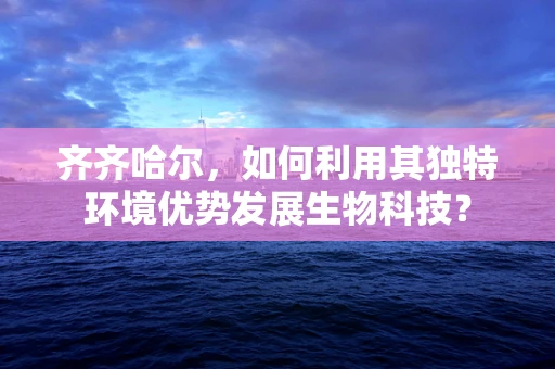 齐齐哈尔，如何利用其独特环境优势发展生物科技？