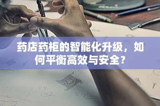 药店药柜的智能化升级，如何平衡高效与安全？