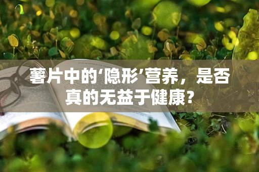 薯片中的‘隐形’营养，是否真的无益于健康？