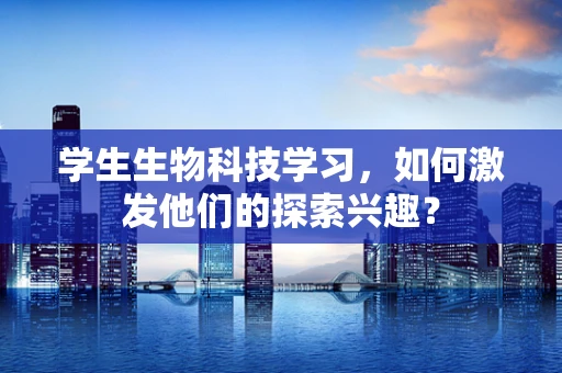 学生生物科技学习，如何激发他们的探索兴趣？