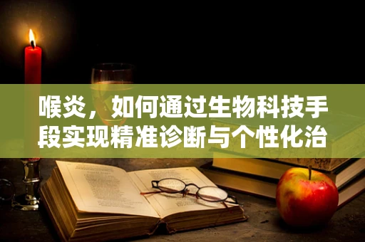 喉炎，如何通过生物科技手段实现精准诊断与个性化治疗？