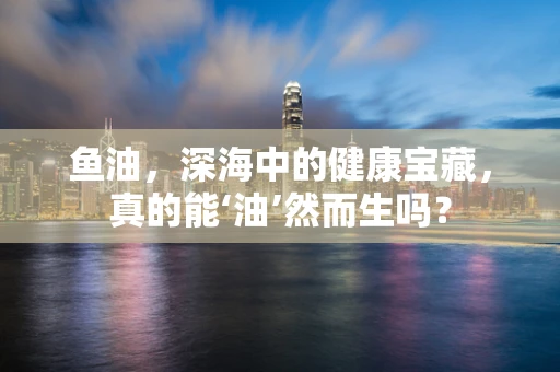 鱼油，深海中的健康宝藏，真的能‘油’然而生吗？