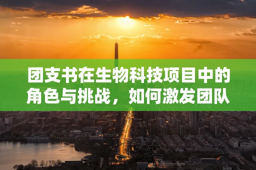 团支书在生物科技项目中的角色与挑战，如何激发团队创新力？