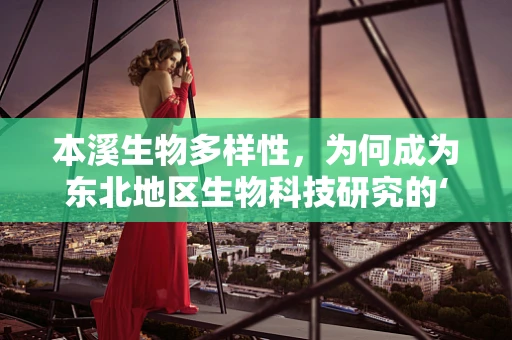 本溪生物多样性，为何成为东北地区生物科技研究的‘黄金地带’？
