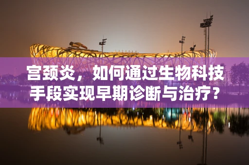 宫颈炎，如何通过生物科技手段实现早期诊断与治疗？