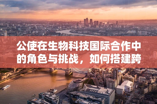 公使在生物科技国际合作中的角色与挑战，如何搭建跨国的科研桥梁？