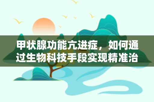 甲状腺功能亢进症，如何通过生物科技手段实现精准治疗？