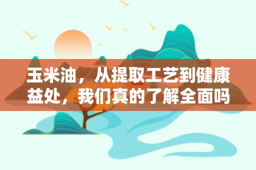 玉米油，从提取工艺到健康益处，我们真的了解全面吗？