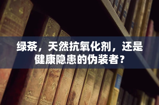 绿茶，天然抗氧化剂，还是健康隐患的伪装者？