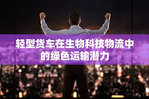 轻型货车在生物科技物流中的绿色运输潜力