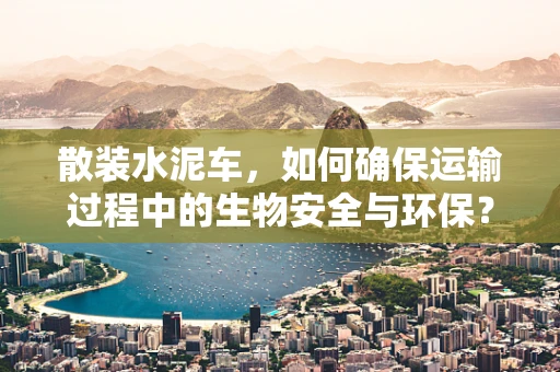 散装水泥车，如何确保运输过程中的生物安全与环保？