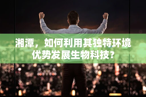 湘潭，如何利用其独特环境优势发展生物科技？