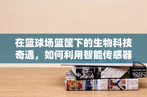 在篮球场篮筐下的生物科技奇遇，如何利用智能传感器提升运动安全？