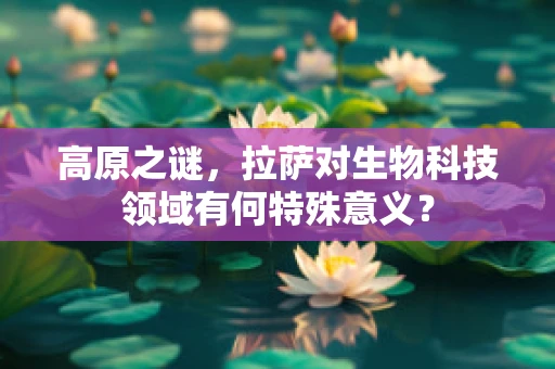 高原之谜，拉萨对生物科技领域有何特殊意义？