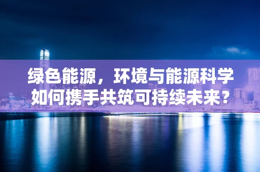 绿色能源，环境与能源科学如何携手共筑可持续未来？