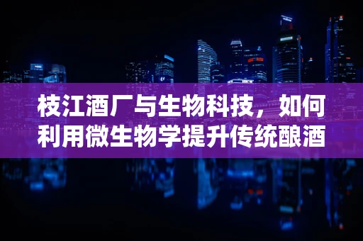 枝江酒厂与生物科技，如何利用微生物学提升传统酿酒工艺？