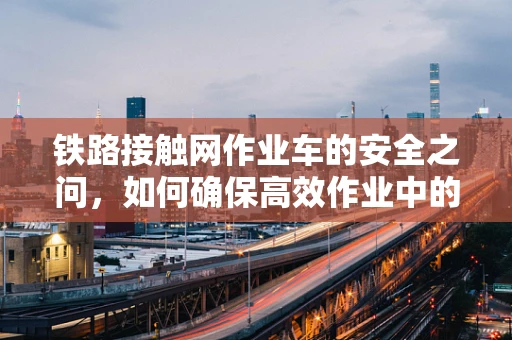 铁路接触网作业车的安全之问，如何确保高效作业中的万无一失？