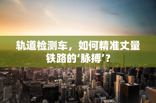 轨道检测车，如何精准丈量铁路的‘脉搏’？