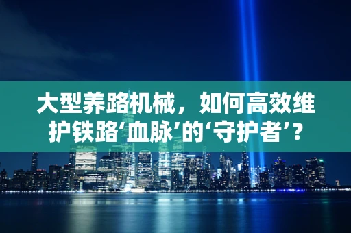 大型养路机械，如何高效维护铁路‘血脉’的‘守护者’？