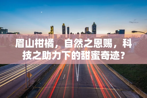 眉山柑橘，自然之恩赐，科技之助力下的甜蜜奇迹？