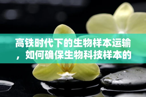 高铁时代下的生物样本运输，如何确保生物科技样本的零污染旅程？