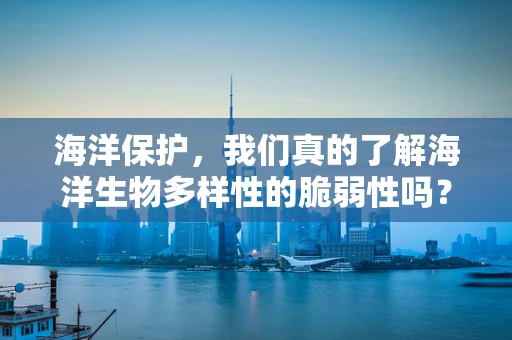 海洋保护，我们真的了解海洋生物多样性的脆弱性吗？