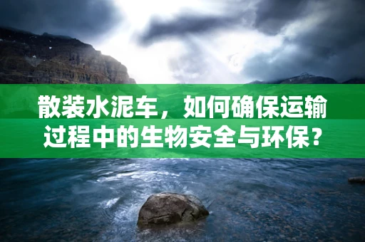 散装水泥车，如何确保运输过程中的生物安全与环保？