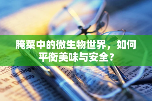 腌菜中的微生物世界，如何平衡美味与安全？