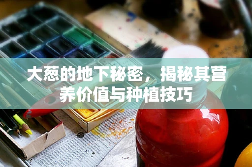 大葱的地下秘密，揭秘其营养价值与种植技巧