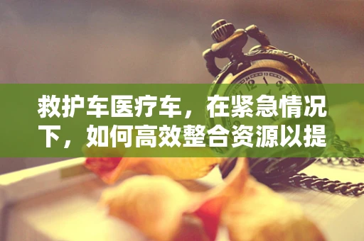 救护车医疗车，在紧急情况下，如何高效整合资源以提升救援效率？