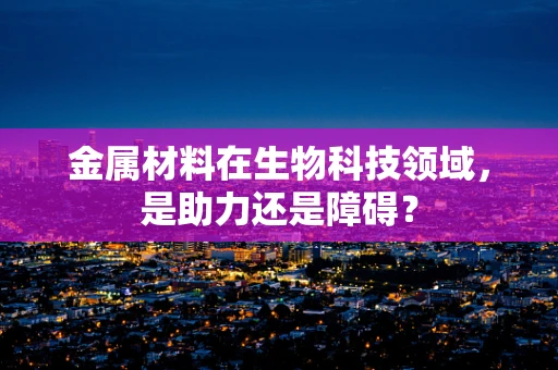 金属材料在生物科技领域，是助力还是障碍？