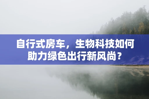 自行式房车，生物科技如何助力绿色出行新风尚？