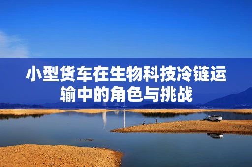 小型货车在生物科技冷链运输中的角色与挑战