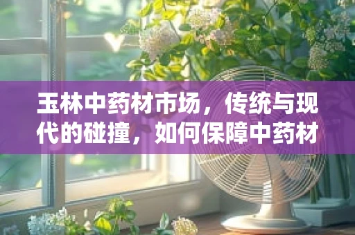 玉林中药材市场，传统与现代的碰撞，如何保障中药材的生态与质量？