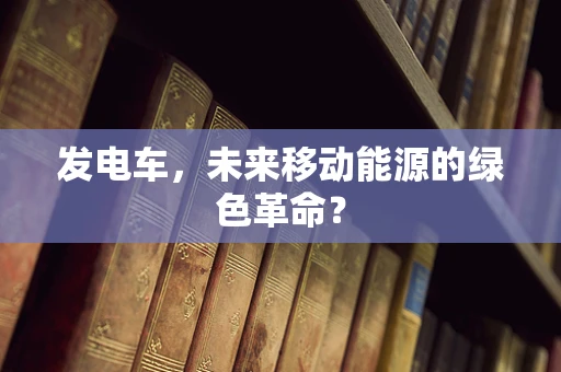 发电车，未来移动能源的绿色革命？