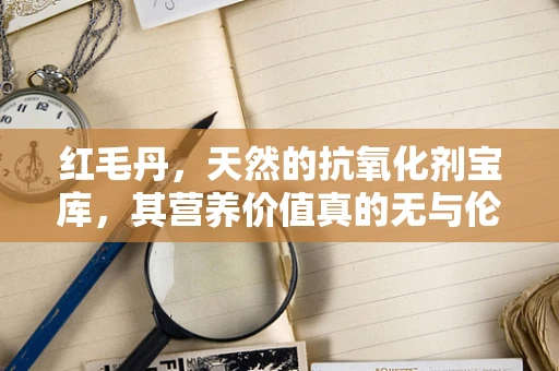 红毛丹，天然的抗氧化剂宝库，其营养价值真的无与伦比吗？